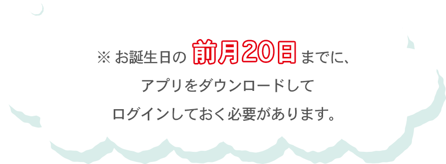 ※ お誕生日の前月20日までに、アプリをダウンロードしてログインしておく必要があります。