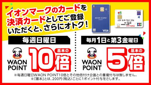イオンマークのカードを決済カードとしてご登録いただくと、さらにオトク！ 毎週日曜日WAON POINT基本の10倍｜毎月1日と第3金曜日WAON POINT基本の5倍 ※毎週日曜日WAON POINT10倍とその他倍付け企画との重複付与は致しません。※「基本」とは、200円(税込)ごとに1ポイント付与をさします。