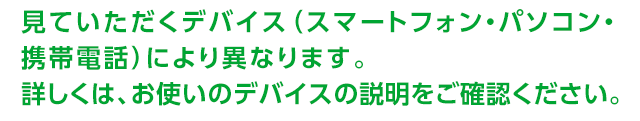見ていただくデバイス（スマートフォン・パソコン・携帯電話）により異なります。詳しくは、お使いのデバイスの説明をご確認ください。