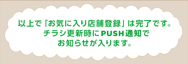 以上で「お気に入り店舗登録」は完了です。チラシ更新時にPUSH通知でお知らせが入ります。