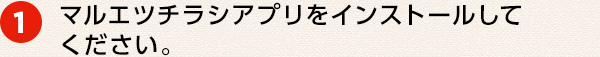 ① マルエツチラシアプリをインストールしてください。