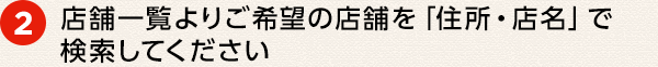 ② 店舗一覧よりご希望の店舗を「住所・店名」で検索してください