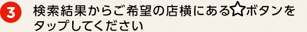 ③ 検索結果からご希望の店横にある☆ボタンをタップしてください
