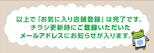 以上で「お気に入り店舗登録」は完了です。チラシ更新時にご登録いただいたメールアドレスにお知らせが入ります。