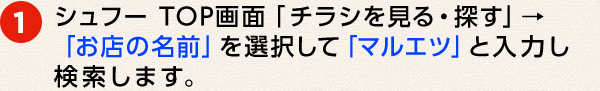 ① シュフー TOP画面「チラシを見る・探す」→「お店の名前」を選択して「マルエツ」と入力し検索します。