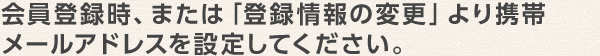 会員登録時、または「登録情報の変更」より携帯メールアドレスを設定してください。