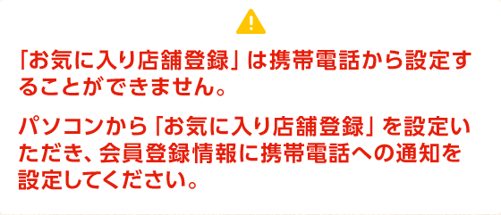 「お気に入り店舗登録」は携帯電話から設定することができません。 パソコンから「お気に入り店舗登録」を設定いただき、会員登録情報に携帯電話への通知を設定してください。